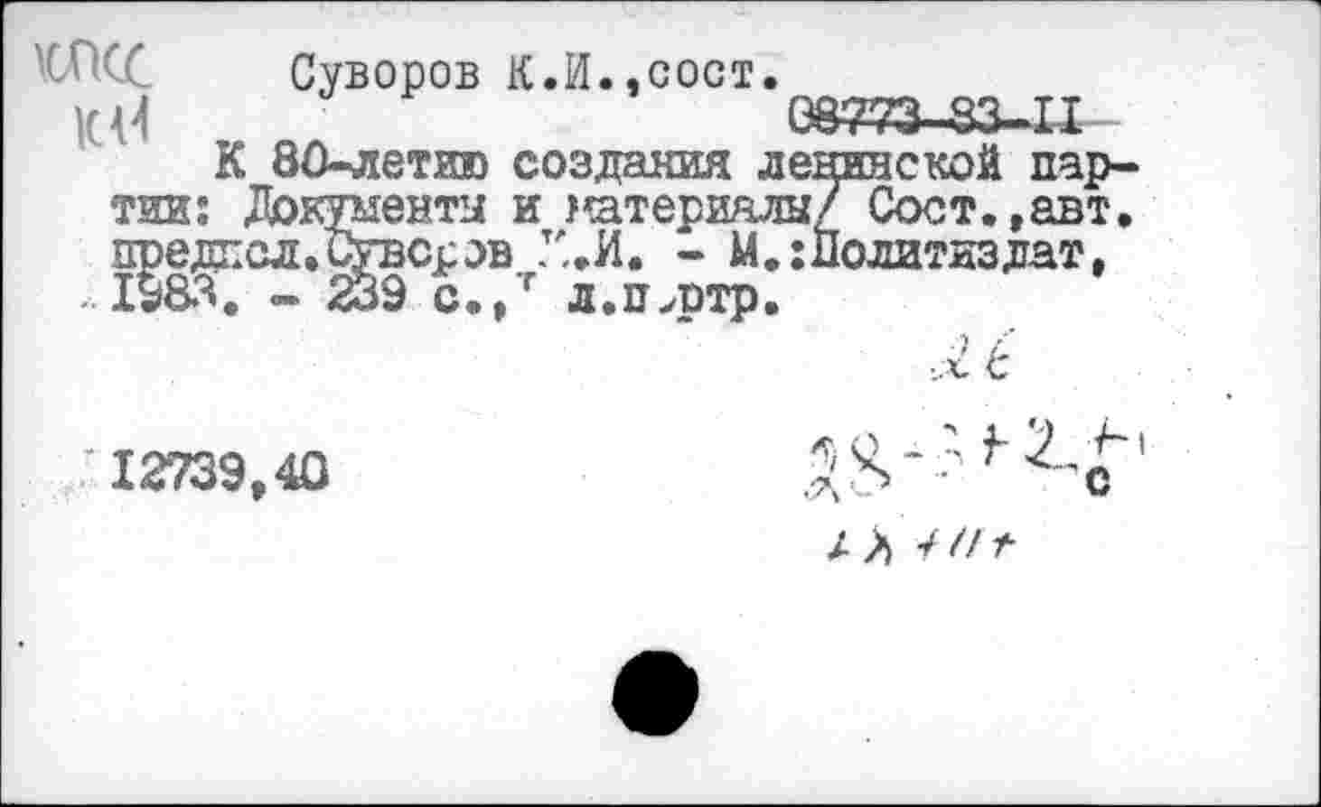 ﻿Суворов К.И.,сост.
К {4	08773-83-11
К 80-летию создания ленинской партии: Документы и материалы/ Сост.,авт. предпсл.Сувсров - М.:Политиздат, . 1983. - 239 с.,т л.п,ртр.
12739,40
■ 'с
/ Л 7//^